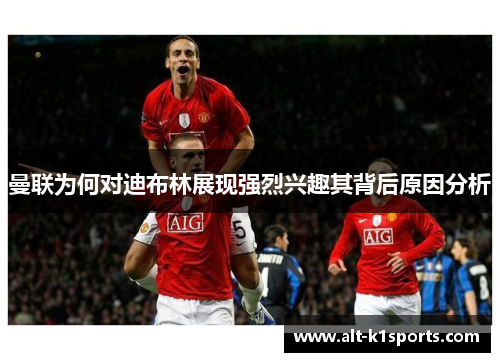 曼联为何对迪布林展现强烈兴趣其背后原因分析