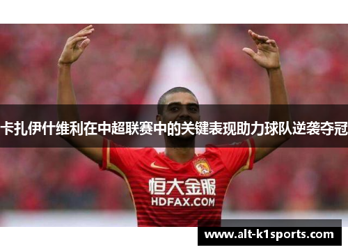 卡扎伊什维利在中超联赛中的关键表现助力球队逆袭夺冠