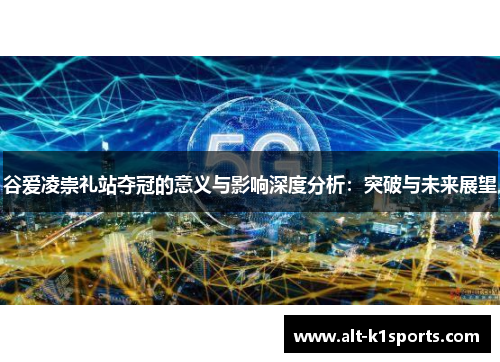 谷爱凌崇礼站夺冠的意义与影响深度分析：突破与未来展望