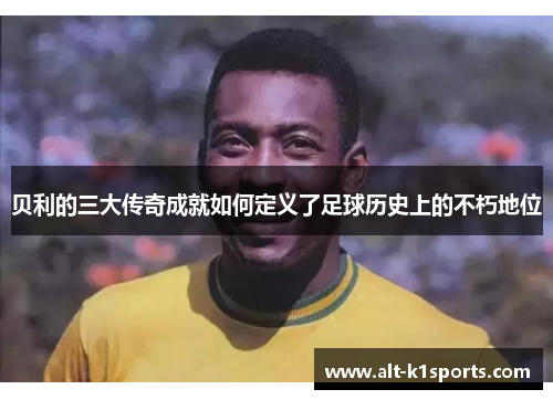 贝利的三大传奇成就如何定义了足球历史上的不朽地位
