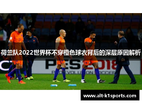 荷兰队2022世界杯不穿橙色球衣背后的深层原因解析