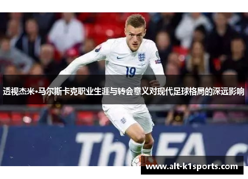透视杰米·马尔斯卡克职业生涯与转会意义对现代足球格局的深远影响