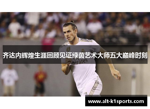 齐达内辉煌生涯回顾见证绿茵艺术大师五大巅峰时刻